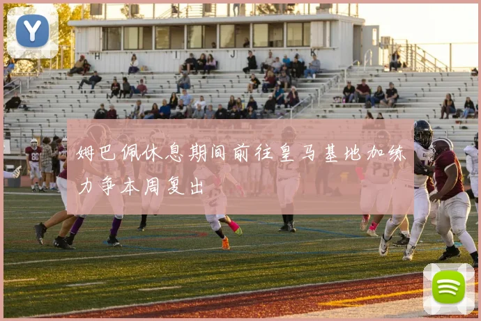 姆巴佩休息期间前往皇马基地加练力争本周复出