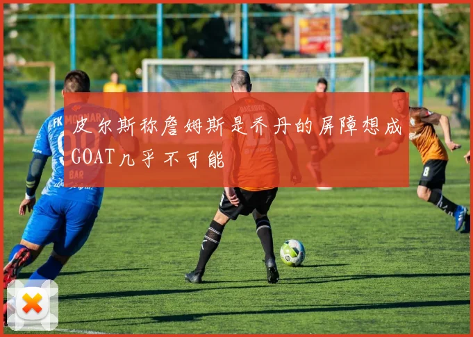 皮尔斯称詹姆斯是乔丹的屏障想成GOAT几乎不可能
