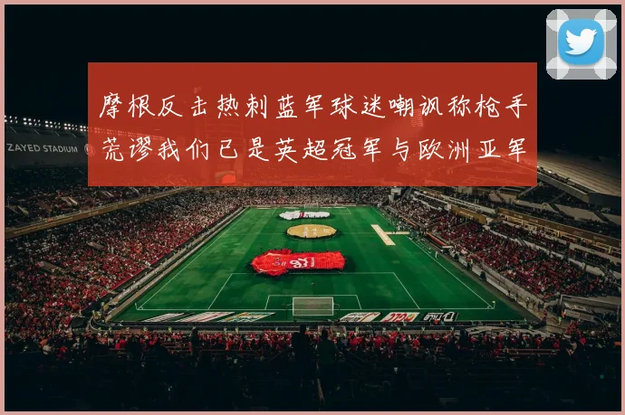 摩根反击热刺蓝军球迷嘲讽称枪手荒谬我们已是英超冠军与欧洲亚军