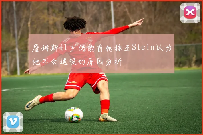 詹姆斯41岁仍能首轮称王Stein认为他不会退役的原因分析