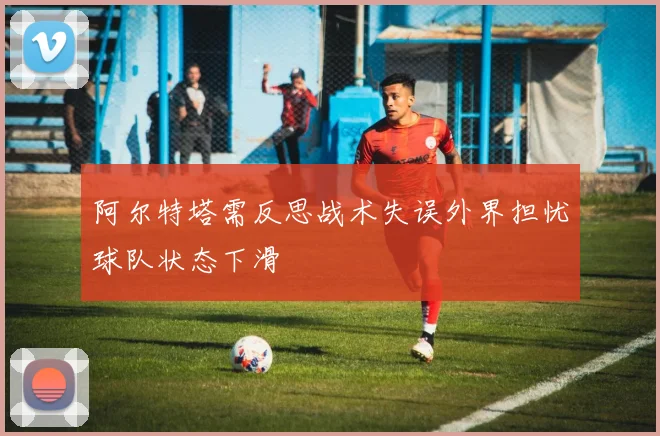 阿尔特塔需反思战术失误外界担忧球队状态下滑