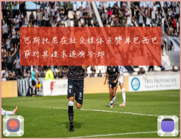 巴斯托尼在社交媒体点赞库巴西巴萨对其追求逐渐冷却