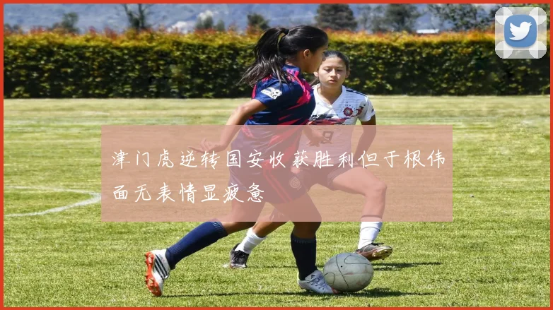 津门虎逆转国安收获胜利但于根伟面无表情显疲惫