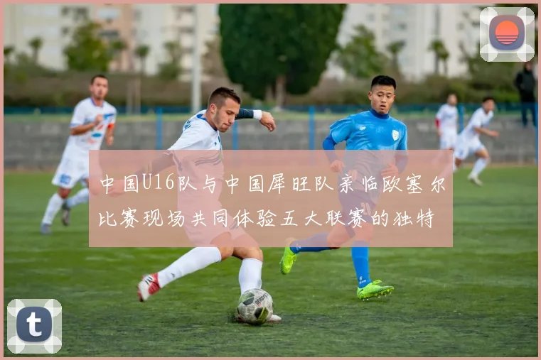 中国U16队与中国犀旺队亲临欧塞尔比赛现场共同体验五大联赛的独特魅力