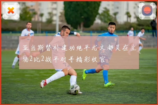 亚当斯替补建功绝平尤文都灵在主场2比2战平对手精彩收官