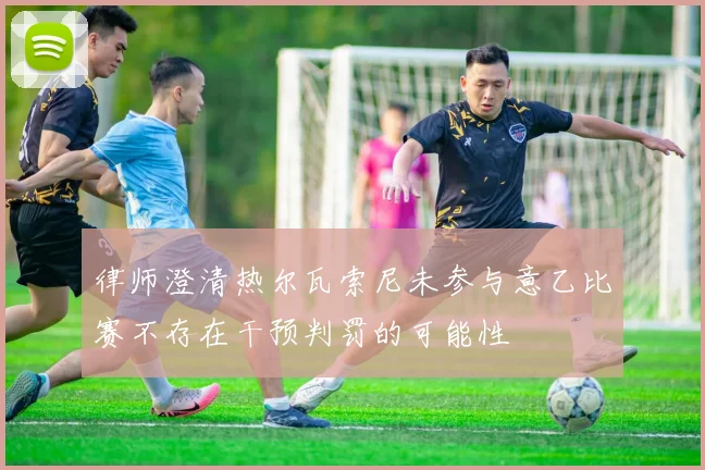 律师澄清热尔瓦索尼未参与意乙比赛不存在干预判罚的可能性