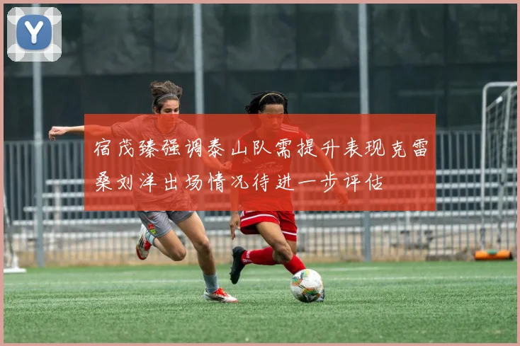 宿茂臻强调泰山队需提升表现克雷桑刘洋出场情况待进一步评估