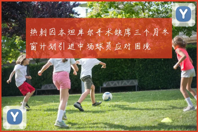 热刺因本坦库尔手术缺席三个月冬窗计划引进中场球员应对困境