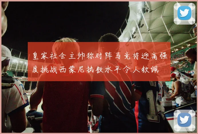皇家社会主帅称对阵马竞将迎高强度挑战西蒙尼执教水平令人钦佩