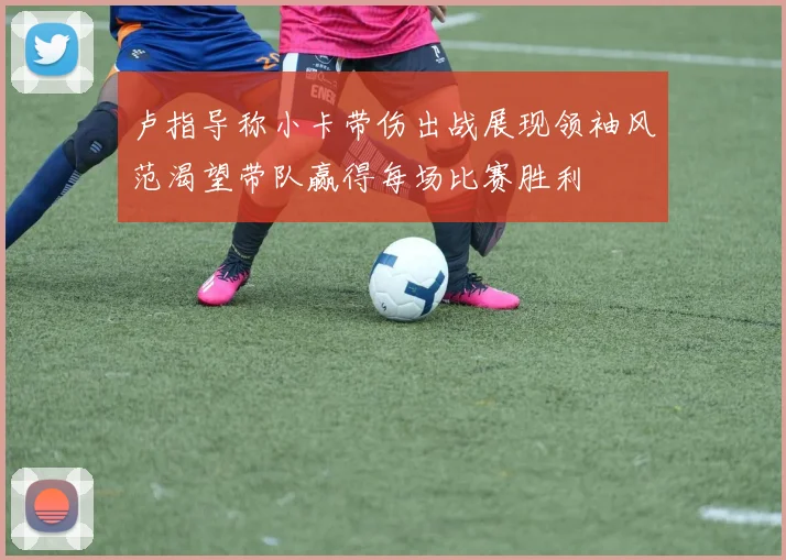 卢指导称小卡带伤出战展现领袖风范渴望带队赢得每场比赛胜利