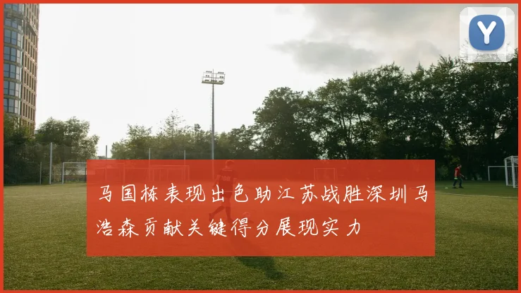 马国栋表现出色助江苏战胜深圳马浩森贡献关键得分展现实力