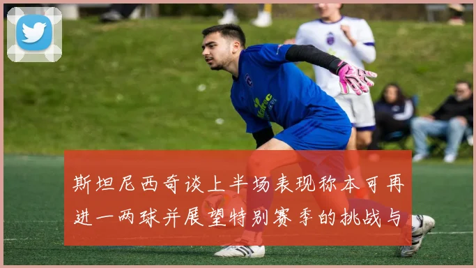 斯坦尼西奇谈上半场表现称本可再进一两球并展望特别赛季的挑战与机遇
